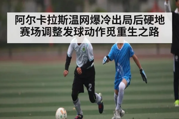阿尔卡拉斯温网爆冷出局后硬地赛场调整发球动作觅重生之路