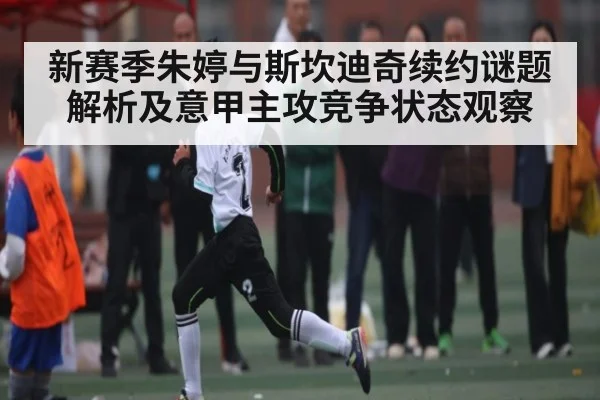 新赛季朱婷与斯坎迪奇续约谜题解析及意甲主攻竞争状态观察