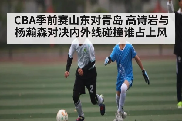 CBA季前赛山东对青岛 高诗岩与杨瀚森对决内外线碰撞谁占上风