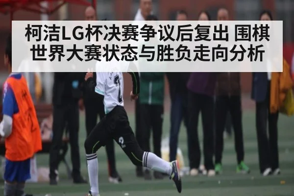 柯洁LG杯决赛争议后复出 围棋世界大赛状态与胜负走向分析