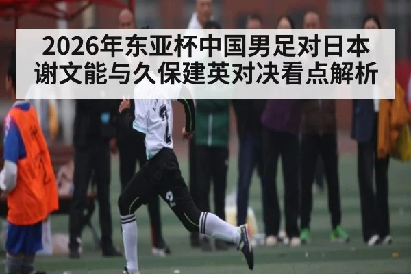 2026年东亚杯中国男足对日本谢文能与久保建英对决看点解析